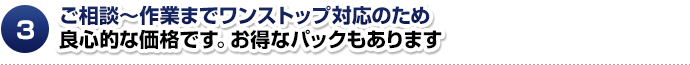 ご相談～作業までワンストップ対応のため良心的な価格です。お得なパックもあります